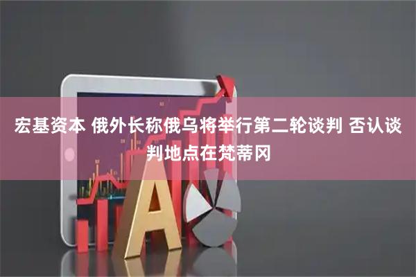 宏基资本 俄外长称俄乌将举行第二轮谈判 否认谈判地点在梵蒂冈