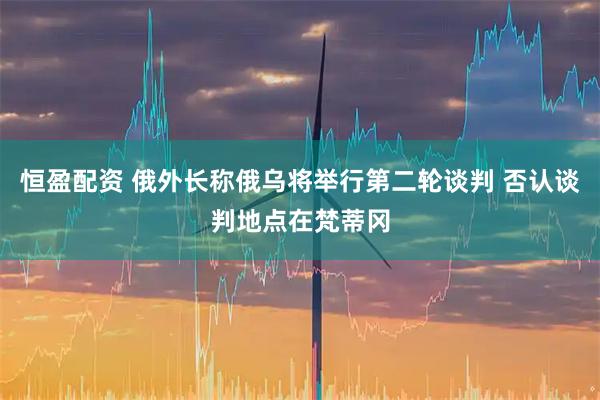 恒盈配资 俄外长称俄乌将举行第二轮谈判 否认谈判地点在梵蒂冈