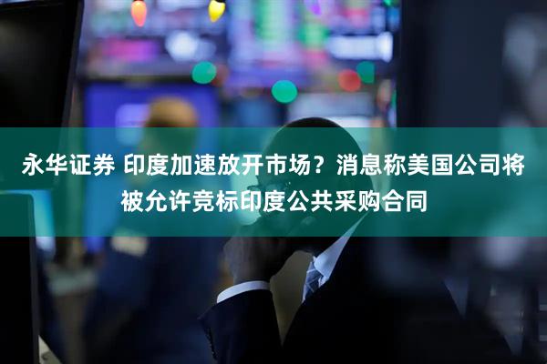 永华证券 印度加速放开市场？消息称美国公司将被允许竞标印度公共采购合同