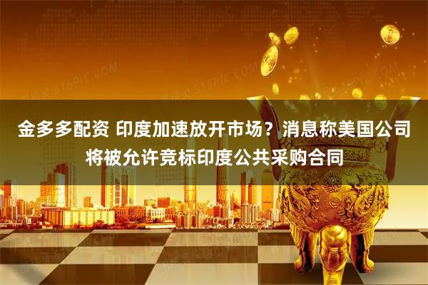 金多多配资 印度加速放开市场？消息称美国公司将被允许竞标印度公共采购合同