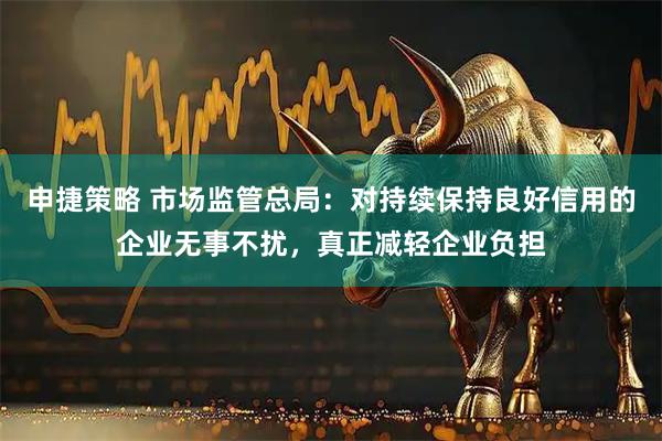 申捷策略 市场监管总局：对持续保持良好信用的企业无事不扰，真正减轻企业负担