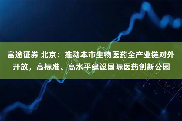 富途证券 北京：推动本市生物医药全产业链对外开放，高标准、高水平建设国际医药创新公园