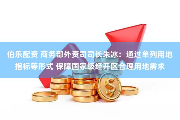 伯乐配资 商务部外资司司长朱冰：通过单列用地指标等形式 保障国家级经开区合理用地需求