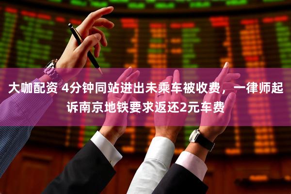 大咖配资 4分钟同站进出未乘车被收费，一律师起诉南京地铁要求返还2元车费