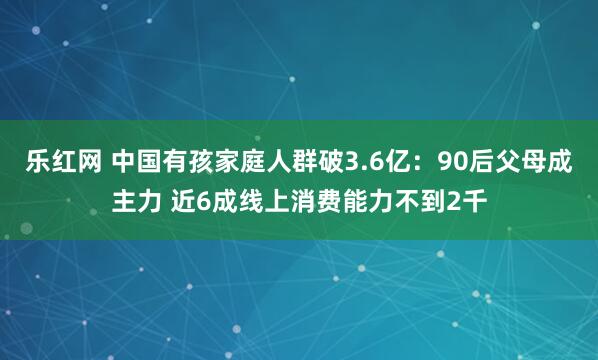 乐红网 中国有孩家庭人群破3.6亿：90后父母成主力 近6成线上消费能力不到2千