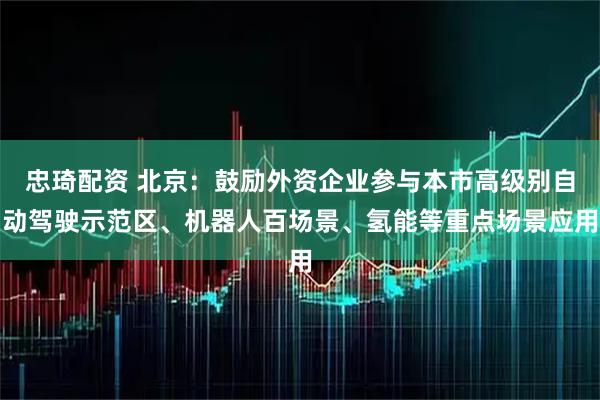 忠琦配资 北京：鼓励外资企业参与本市高级别自动驾驶示范区、机器人百场景、氢能等重点场景应用