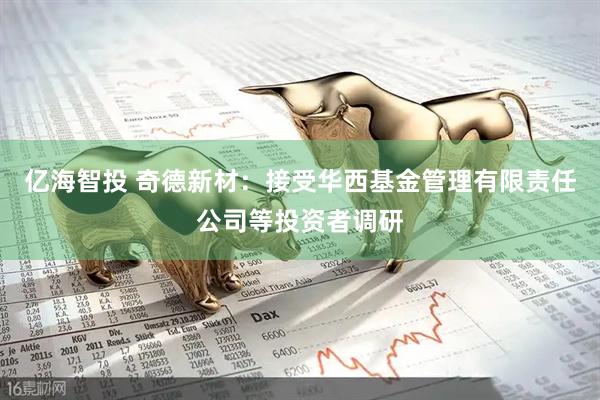 亿海智投 奇德新材：接受华西基金管理有限责任公司等投资者调研