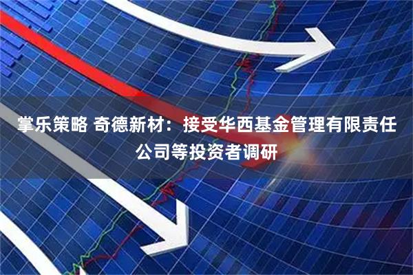 掌乐策略 奇德新材：接受华西基金管理有限责任公司等投资者调研