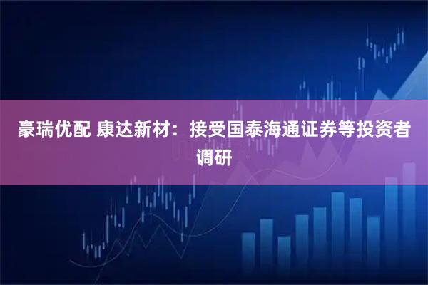 豪瑞优配 康达新材：接受国泰海通证券等投资者调研