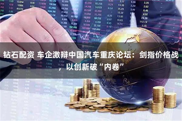 钻石配资 车企激辩中国汽车重庆论坛：剑指价格战，以创新破“内卷”
