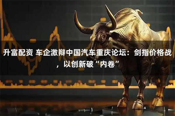 升富配资 车企激辩中国汽车重庆论坛：剑指价格战，以创新破“内卷”