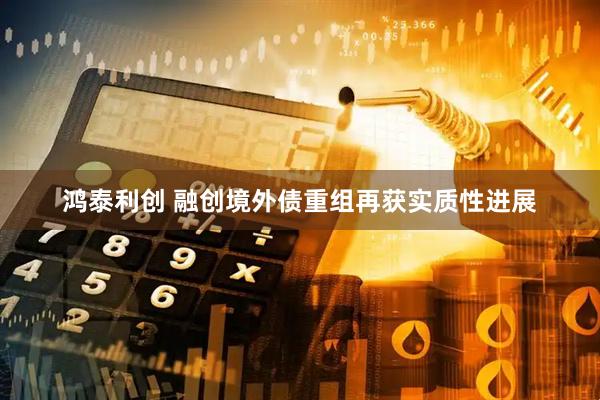 鸿泰利创 融创境外债重组再获实质性进展