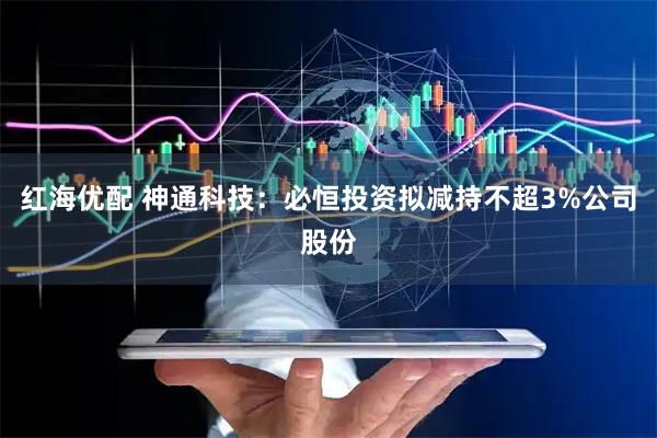 红海优配 神通科技：必恒投资拟减持不超3%公司股份