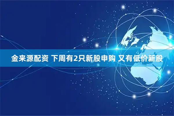 金来源配资 下周有2只新股申购 又有低价新股