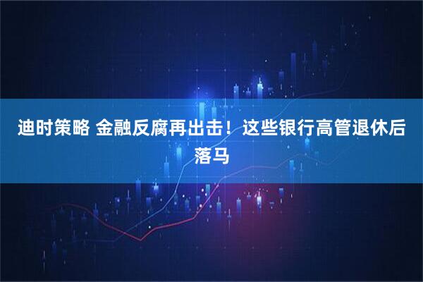 迪时策略 金融反腐再出击！这些银行高管退休后落马