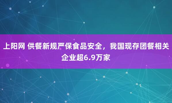 上阳网 供餐新规严保食品安全，我国现存团餐相关企业超6.9万家