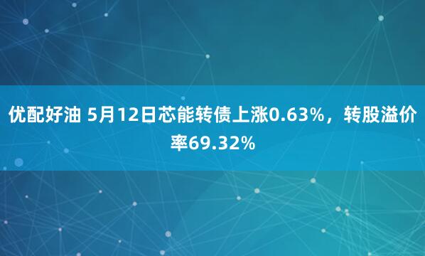 优配好油 5月12日芯能转债上涨0.63%，转股溢价率69.32%