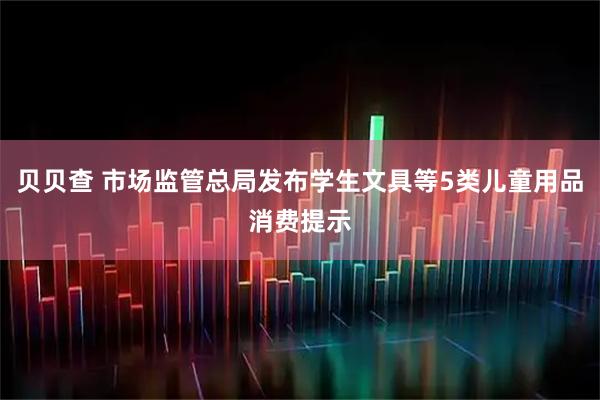贝贝查 市场监管总局发布学生文具等5类儿童用品消费提示