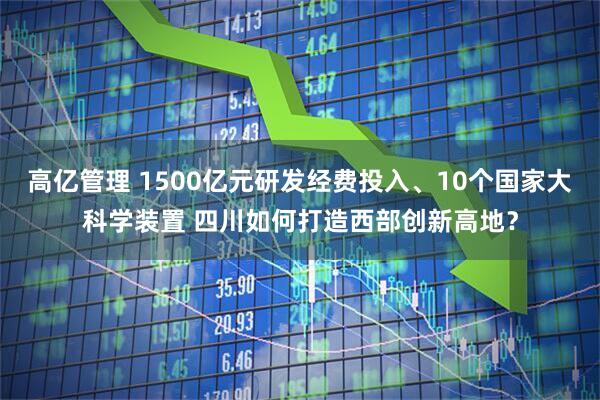 高亿管理 1500亿元研发经费投入、10个国家大科学装置 四川如何打造西部创新高地？