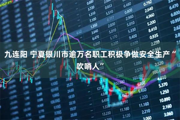 九连阳 宁夏银川市逾万名职工积极争做安全生产“吹哨人”
