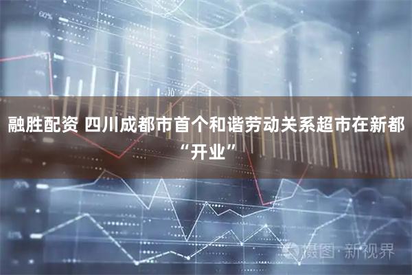融胜配资 四川成都市首个和谐劳动关系超市在新都“开业”