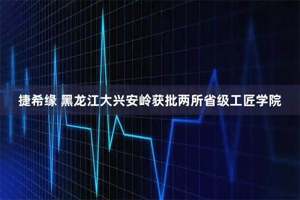 捷希缘 黑龙江大兴安岭获批两所省级工匠学院