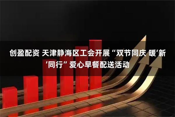 创盈配资 天津静海区工会开展“双节同庆&#32;暖‘新’同行”爱心早餐配送活动