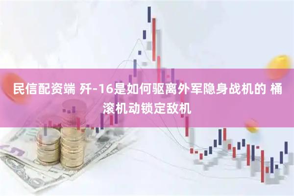 民信配资端 歼-16是如何驱离外军隐身战机的 桶滚机动锁定敌机