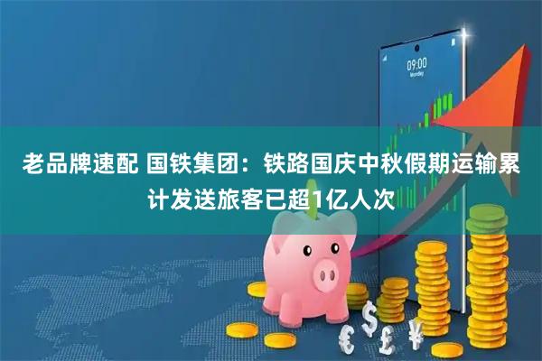 老品牌速配 国铁集团：铁路国庆中秋假期运输累计发送旅客已超1亿人次