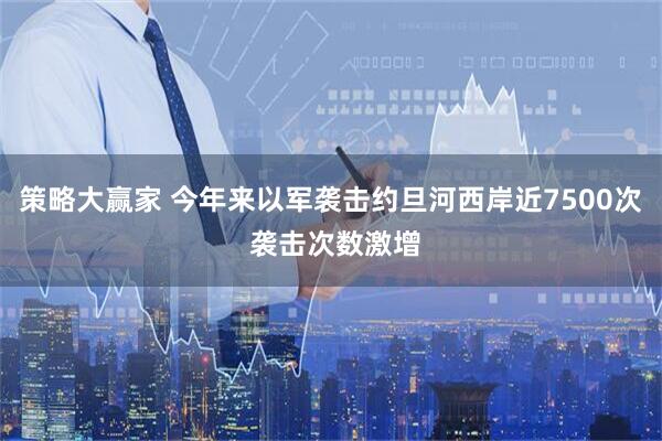 策略大赢家 今年来以军袭击约旦河西岸近7500次 袭击次数激增