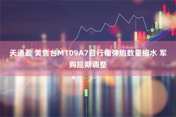 天通盈 美售台M109A7自行榴弹炮数量缩水 军购延期调整