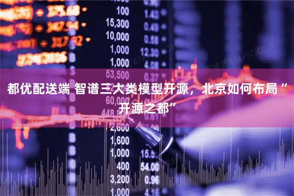都优配送端 智谱三大类模型开源，北京如何布局“开源之都”