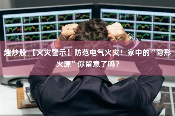 趣炒股 【火灾警示】防范电气火灾！家中的“隐形火源”你留意了吗？