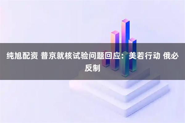 纯旭配资 普京就核试验问题回应：美若行动 俄必反制