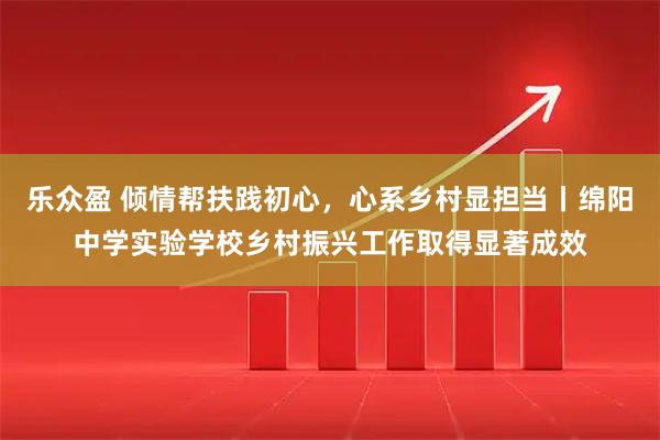 乐众盈 倾情帮扶践初心,心系乡村显担当丨绵阳中学实验学校乡村振兴工作取得显著成效