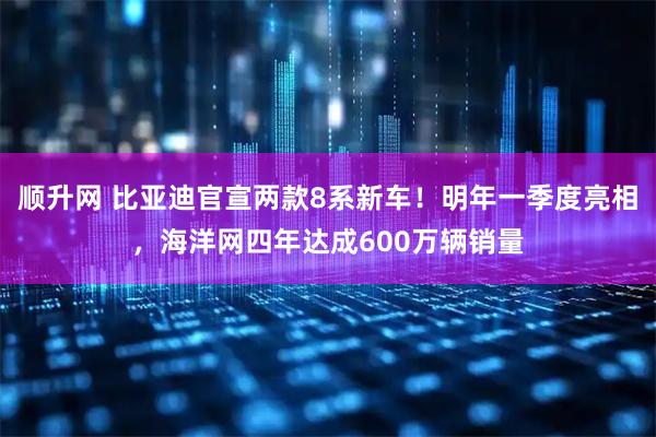顺升网 比亚迪官宣两款8系新车!明年一季度亮相,海洋网四年达成600万辆销量