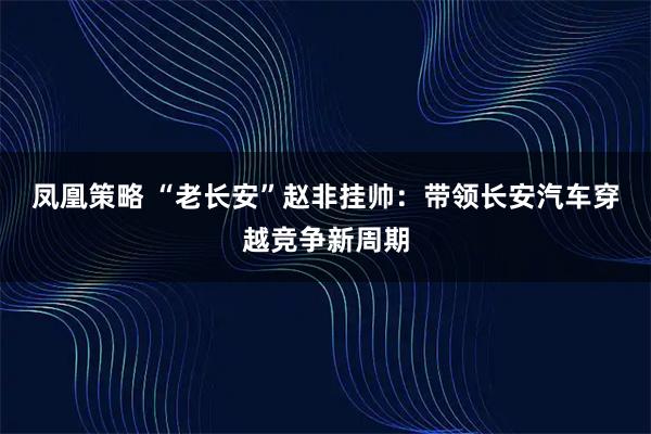 凤凰策略 “老长安”赵非挂帅：带领长安汽车穿越竞争新周期