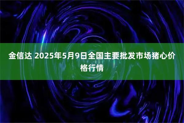 金信达 2025年5月9日全国主要批发市场猪心价格行情