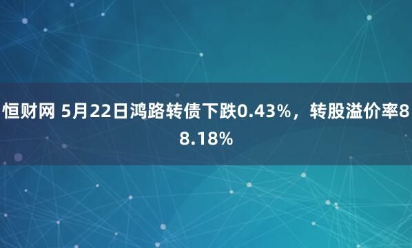 恒财网 5月22日鸿路转债下跌0.43%，转股溢价率88.18%