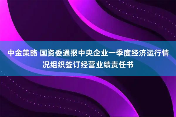 中金策略 国资委通报中央企业一季度经济运行情况组织签订经营业绩责任书