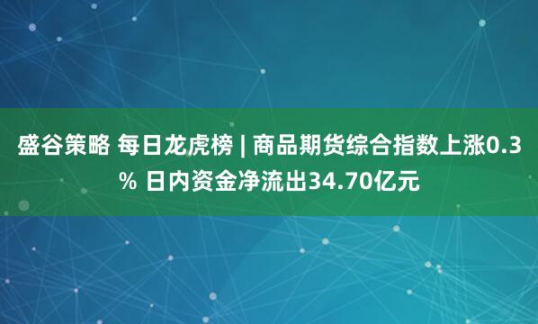 盛谷策略 每日龙虎榜 | 商品期货综合指数上涨0.3% 日内资金净流出34.70亿元