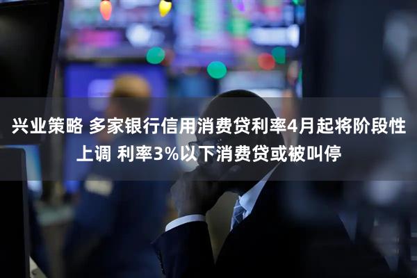 兴业策略 多家银行信用消费贷利率4月起将阶段性上调 利率3%以下消费贷或被叫停