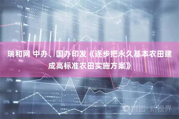瑞和网 中办、国办印发《逐步把永久基本农田建成高标准农田实施方案》