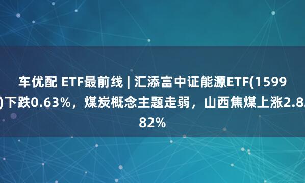 车优配 ETF最前线 | 汇添富中证能源ETF(159930)下跌0.63%，煤炭概念主题走弱，山西焦煤上涨2.82%