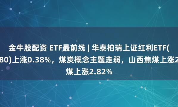 金牛股配资 ETF最前线 | 华泰柏瑞上证红利ETF(510880)上涨0.38%，煤炭概念主题走弱，山西焦煤上涨2.82%