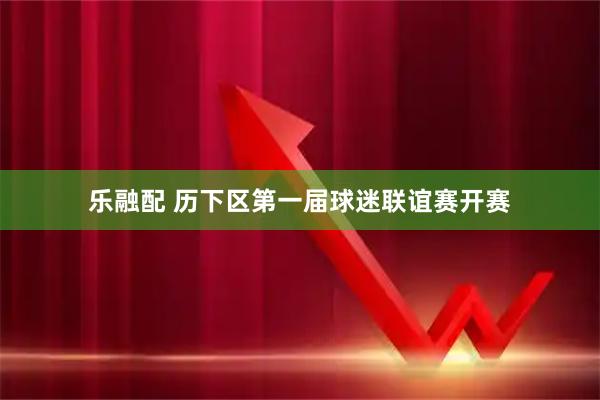 乐融配 历下区第一届球迷联谊赛开赛