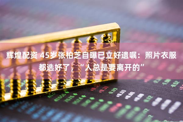 辉煌配资 45岁张柏芝自曝已立好遗嘱：照片衣服都选好了，“人总是要离开的”