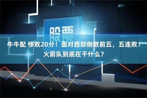 牛牛配 惨败20分！面对西部倒数前五，五连败！火箭队到底在干什么？
