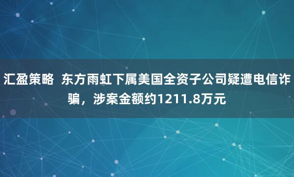 汇盈策略 东方雨虹下属美国全资子公司疑遭电信诈骗,涉案金额约1211.8万元