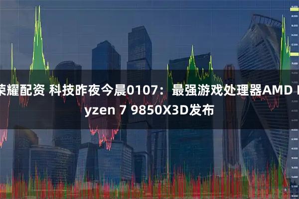 荣耀配资 科技昨夜今晨0107:最强游戏处理器AMD Ryzen 7 9850X3D发布